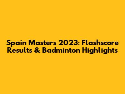 Spain Masters 2023: Flashscore Results & Badminton Highlights
