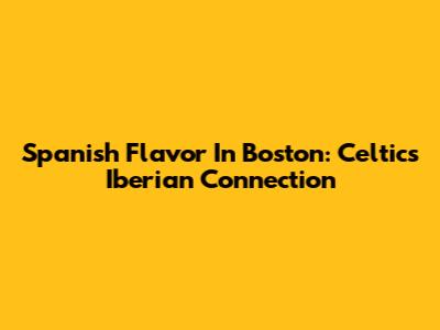 Spanish Flavor In Boston: Celtics' Iberian Connection