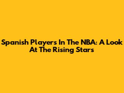 Spanish Players In The NBA: A Look At The Rising Stars
