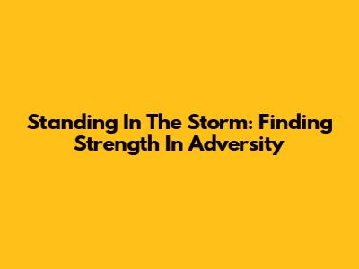 Standing In The Storm: Finding Strength In Adversity