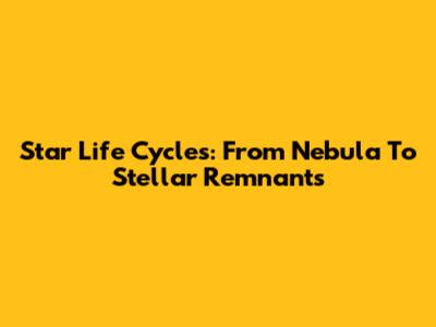 Star Life Cycles: From Nebula To Stellar Remnants