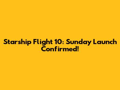 Starship Flight 10: Sunday Launch Confirmed!