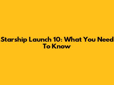Starship Launch 10: What You Need To Know