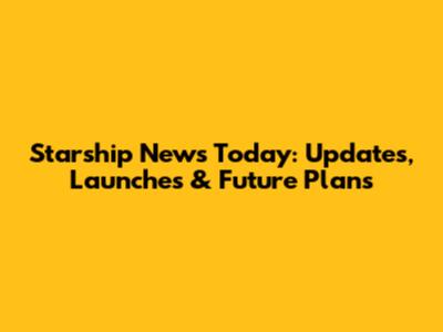 Starship News Today: Updates, Launches & Future Plans