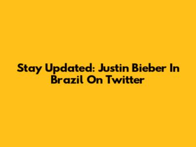 Stay Updated: Justin Bieber In Brazil On Twitter
