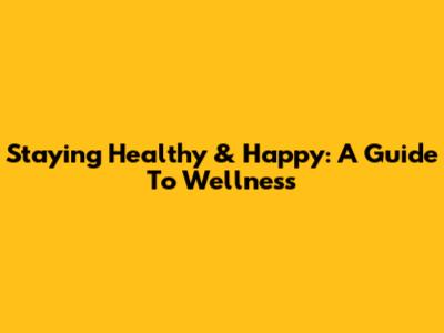 Staying Healthy & Happy: A Guide To Wellness