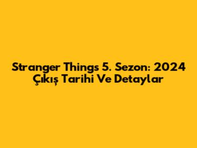 Stranger Things 5. Sezon: 2024 Çıkış Tarihi Ve Detaylar