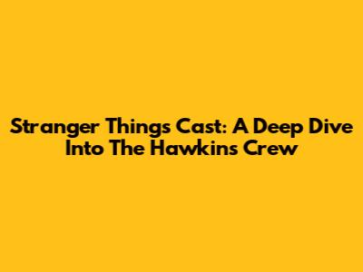 Stranger Things Cast: A Deep Dive Into The Hawkins Crew
