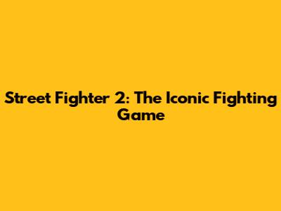 Street Fighter 2: The Iconic Fighting Game