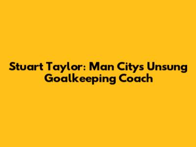 Stuart Taylor: Man City's Unsung Goalkeeping Coach