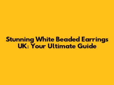 Stunning White Beaded Earrings UK: Your Ultimate Guide