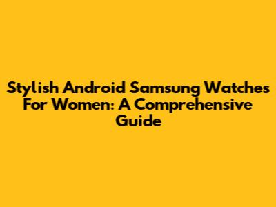 Stylish Android Samsung Watches For Women: A Comprehensive Guide