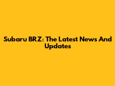 Subaru BRZ: The Latest News And Updates