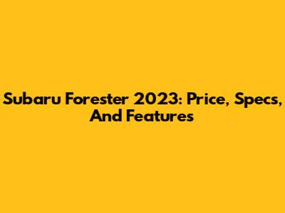 Subaru Forester 2023: Price, Specs, And Features