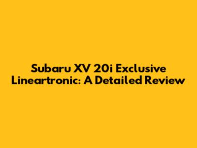 Subaru XV 20i Exclusive Lineartronic: A Detailed Review
