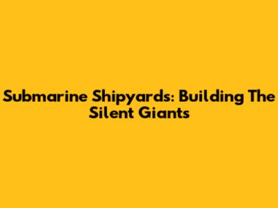 Submarine Shipyards: Building The Silent Giants