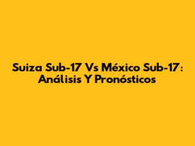Suiza Sub-17 Vs México Sub-17: Análisis Y Pronósticos