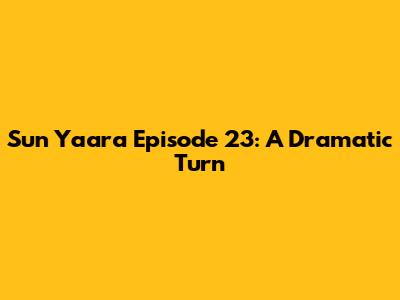 Sun Yaara Episode 23: A Dramatic Turn