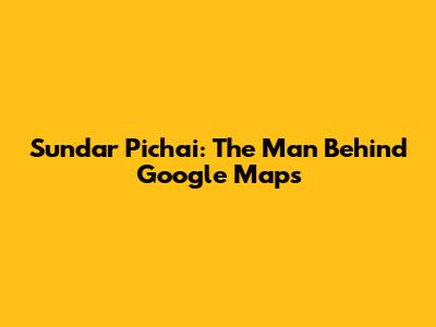 Sundar Pichai: The Man Behind Google Maps
