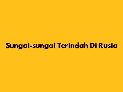 Sungai-sungai Terindah Di Rusia