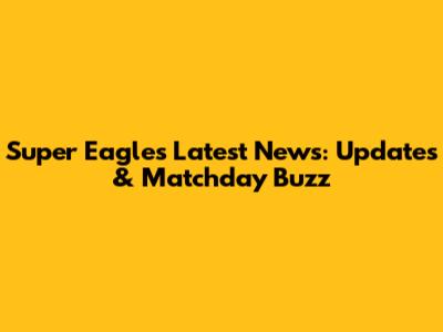 Super Eagles Latest News: Updates & Matchday Buzz