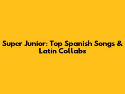 Super Junior: Top Spanish Songs & Latin Collabs