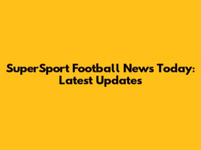 SuperSport Football News Today: Latest Updates