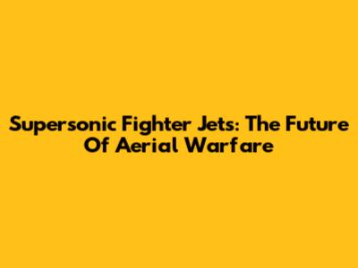 Supersonic Fighter Jets: The Future Of Aerial Warfare
