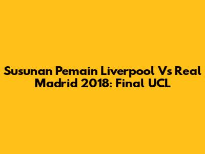 Susunan Pemain Liverpool Vs Real Madrid 2018: Final UCL