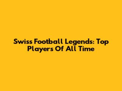 Swiss Football Legends: Top Players Of All Time