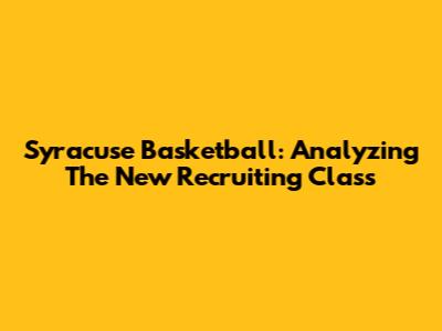 Syracuse Basketball: Analyzing The New Recruiting Class