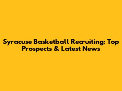 Syracuse Basketball Recruiting: Top Prospects & Latest News