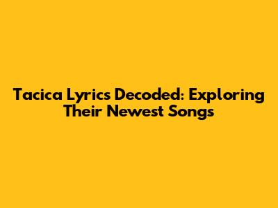 Tacica Lyrics Decoded: Exploring Their Newest Songs