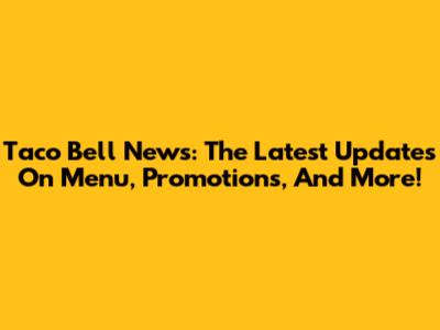 Taco Bell News: The Latest Updates On Menu, Promotions, And More!