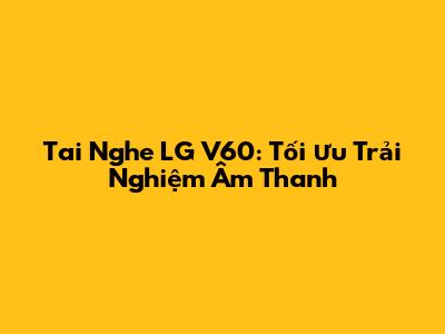 Tai Nghe LG V60: Tối Ưu Trải Nghiệm Âm Thanh