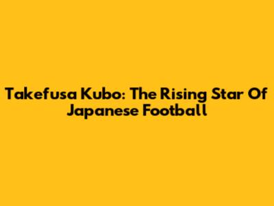 Takefusa Kubo: The Rising Star Of Japanese Football