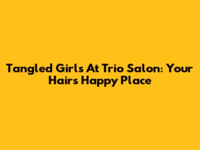 Tangled Girls At Trio Salon: Your Hair's Happy Place