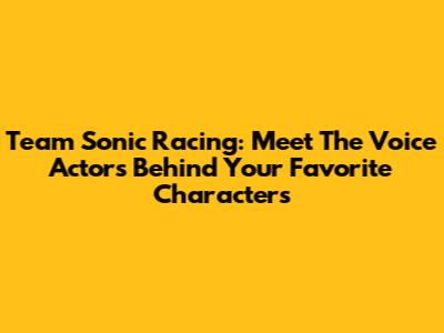 Team Sonic Racing: Meet The Voice Actors Behind Your Favorite Characters