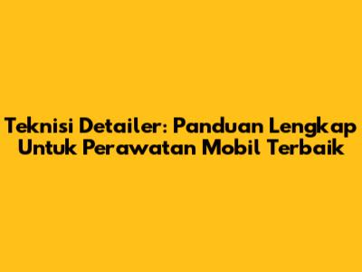 Teknisi Detailer: Panduan Lengkap Untuk Perawatan Mobil Terbaik