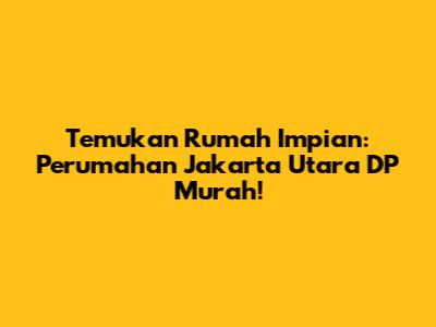 Temukan Rumah Impian: Perumahan Jakarta Utara DP Murah!
