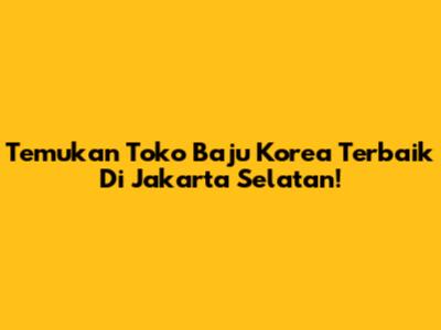 Temukan Toko Baju Korea Terbaik Di Jakarta Selatan!