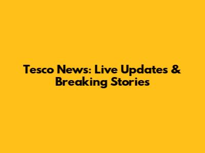 Tesco News: Live Updates & Breaking Stories