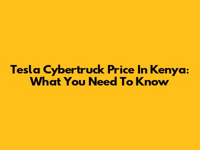 Tesla Cybertruck Price In Kenya: What You Need To Know