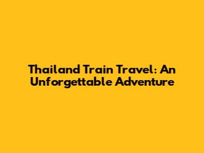 Thailand Train Travel: An Unforgettable Adventure