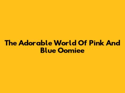 The Adorable World Of Pink And Blue Oomiee
