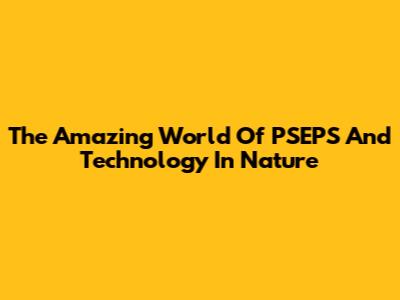 The Amazing World Of PSEPS And Technology In Nature