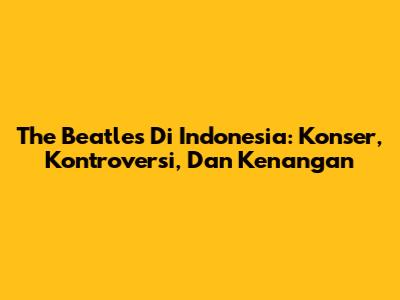 The Beatles Di Indonesia: Konser, Kontroversi, Dan Kenangan