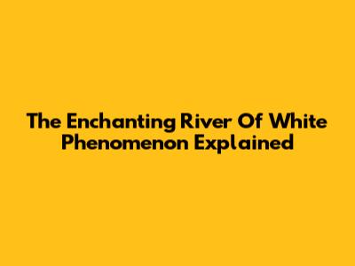 The Enchanting "River Of White" Phenomenon Explained