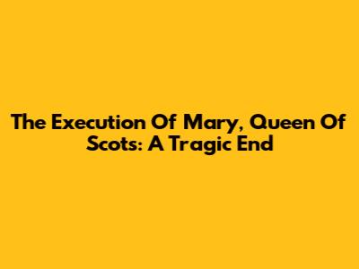 The Execution Of Mary, Queen Of Scots: A Tragic End