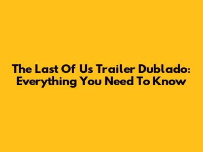 The Last Of Us Trailer Dublado: Everything You Need To Know